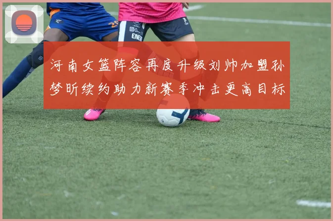 河南女篮阵容再度升级刘帅加盟孙梦昕续约助力新赛季冲击更高目标