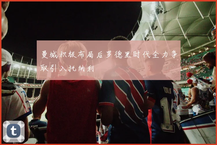 曼城积极布局后罗德里时代全力争取引入托纳利