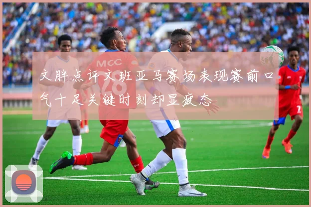 文胖点评文班亚马赛场表现赛前口气十足关键时刻却显疲态