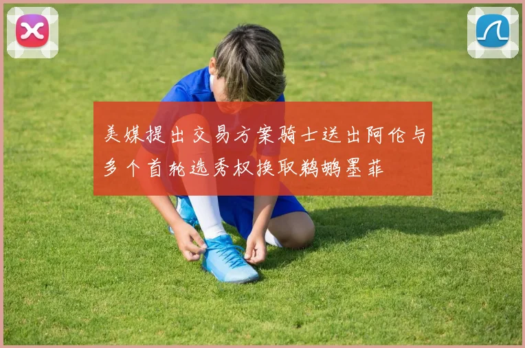 美媒提出交易方案骑士送出阿伦与多个首轮选秀权换取鹈鹕墨菲