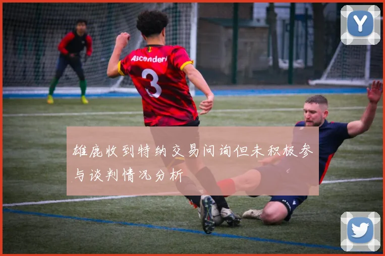 雄鹿收到特纳交易问询但未积极参与谈判情况分析