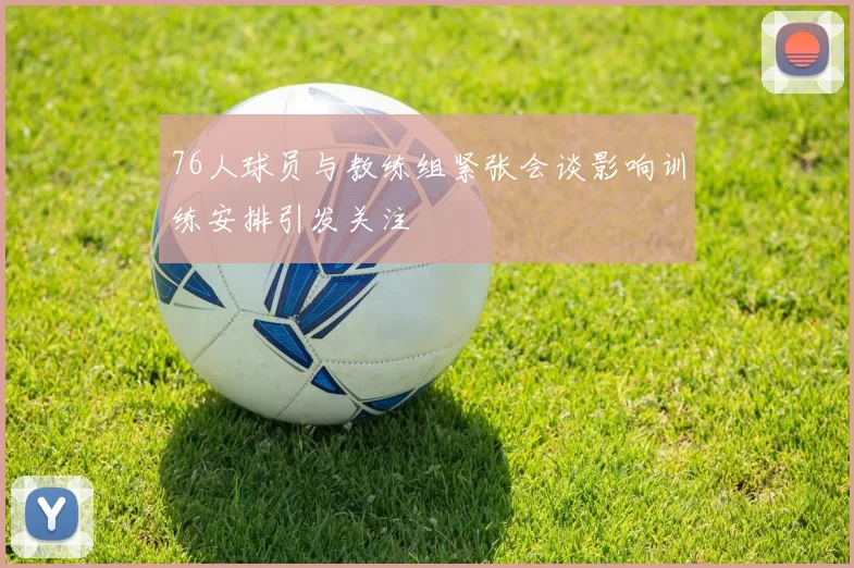 76人球员与教练组紧张会谈影响训练安排引发关注