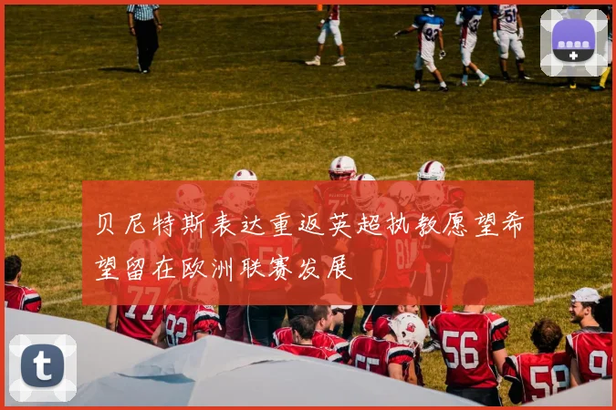 贝尼特斯表达重返英超执教愿望希望留在欧洲联赛发展
