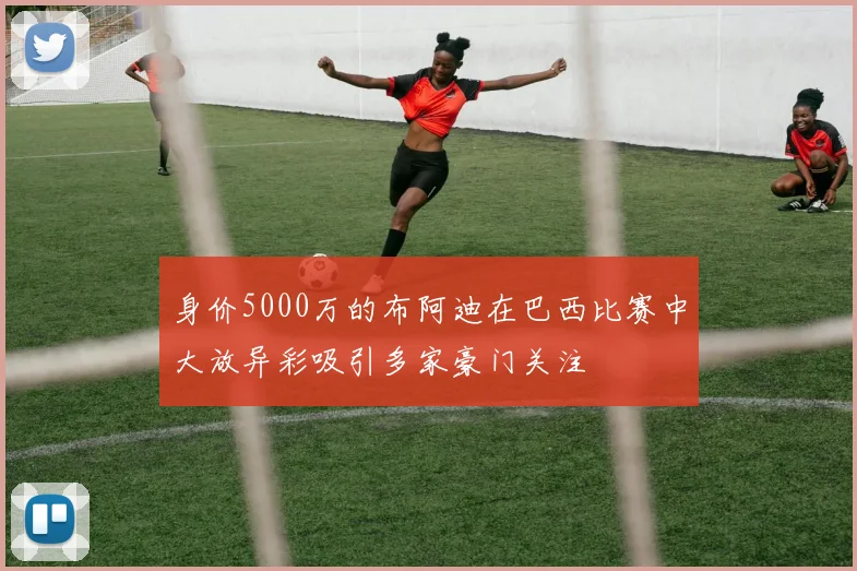 身价5000万的布阿迪在巴西比赛中大放异彩吸引多家豪门关注