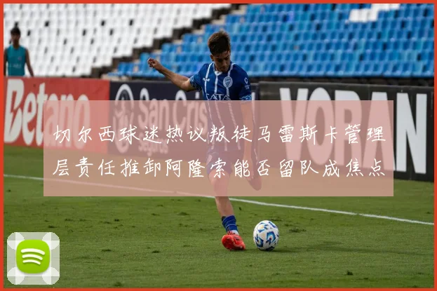 切尔西球迷热议叛徒马雷斯卡管理层责任推卸阿隆索能否留队成焦点