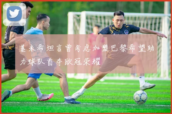 基米希坦言曾考虑加盟巴黎希望助力球队首夺欧冠荣耀