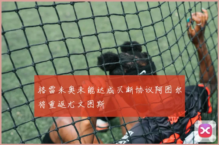 格雷米奥未能达成买断协议阿图尔将重返尤文图斯