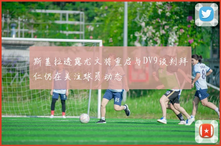 斯基拉透露尤文将重启与DV9谈判拜仁仍在关注球员动态