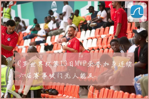 C罗世界杯第13日MVP荣誉加身连续六届赛事破门无人能及