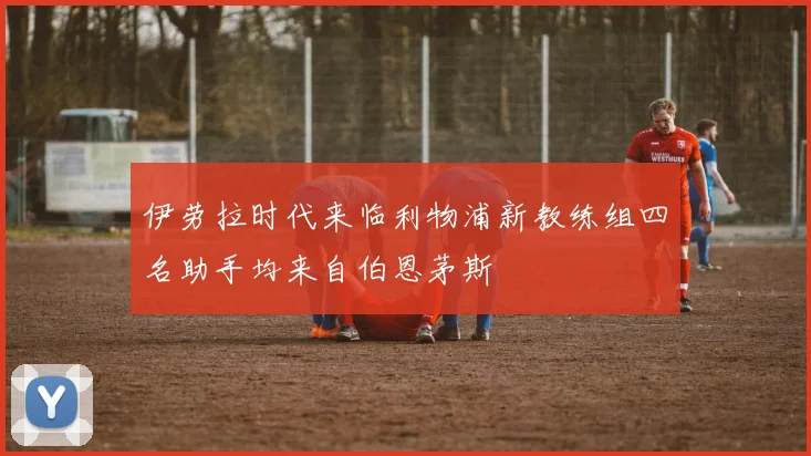 伊劳拉时代来临利物浦新教练组四名助手均来自伯恩茅斯